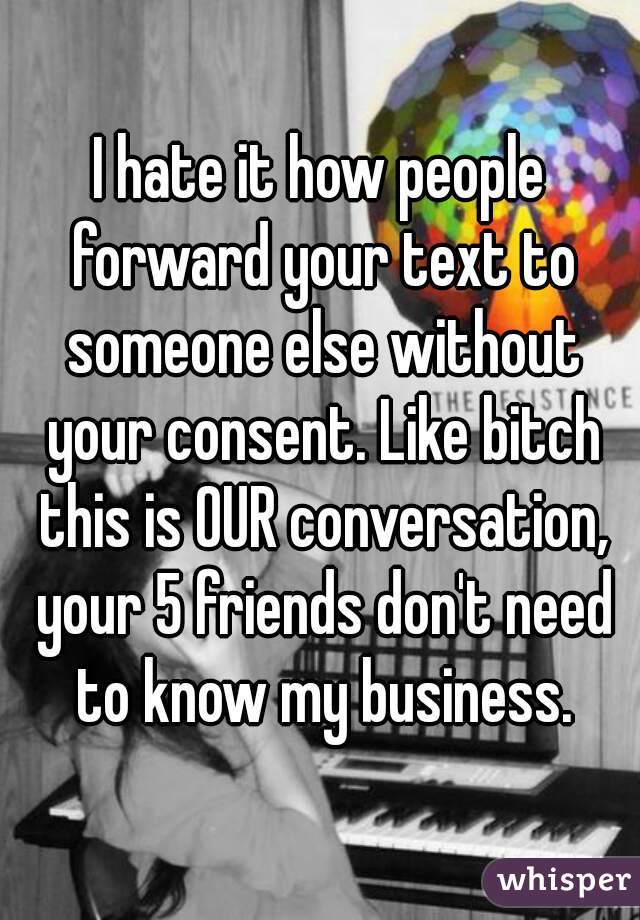 I hate it how people forward your text to someone else without your consent. Like bitch this is OUR conversation, your 5 friends don't need to know my business.