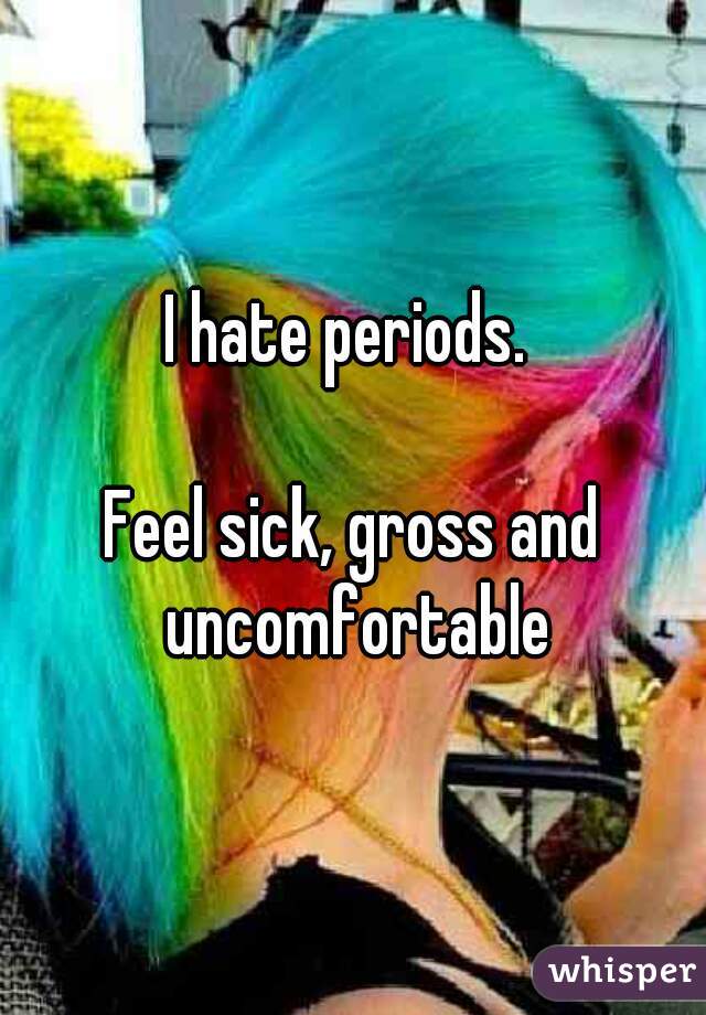 I hate periods. 

Feel sick, gross and uncomfortable