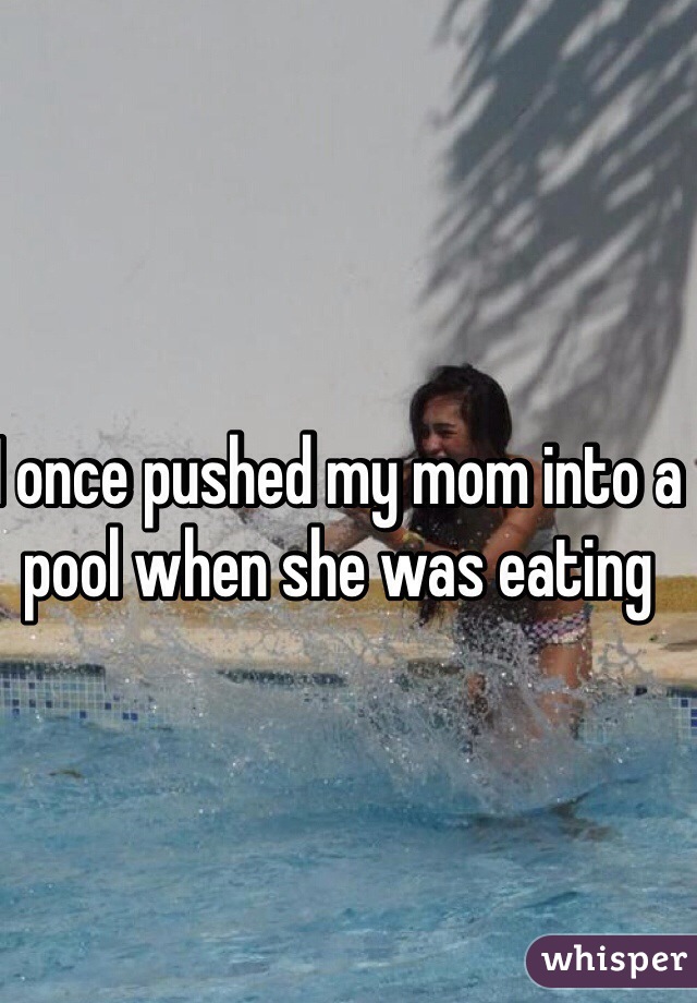 I once pushed my mom into a pool when she was eating