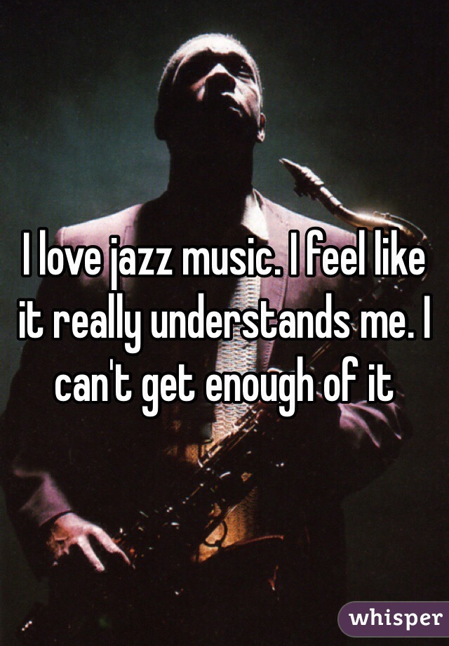 I love jazz music. I feel like it really understands me. I can't get enough of it