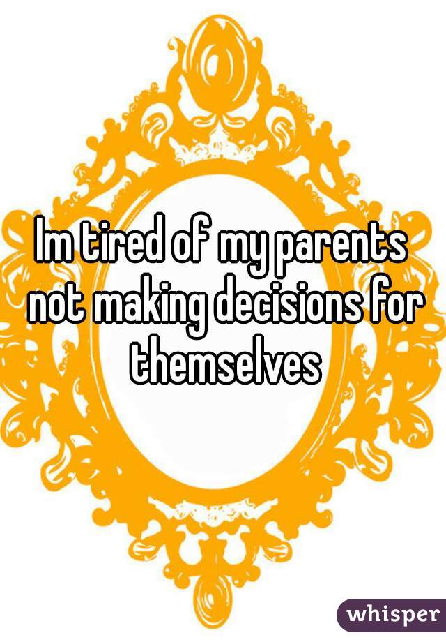 Im tired of my parents not making decisions for themselves