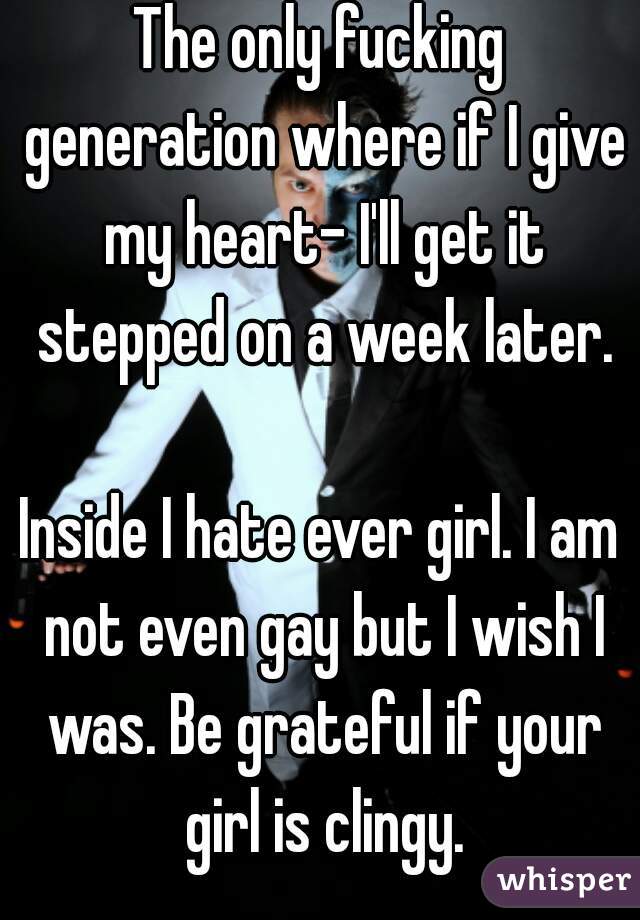 The only fucking generation where if I give my heart- I'll get it stepped on a week later.

Inside I hate ever girl. I am not even gay but I wish I was. Be grateful if your girl is clingy.