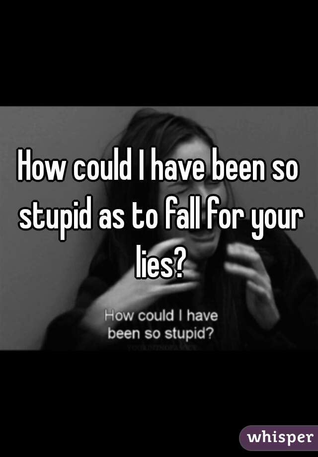 How could I have been so stupid as to fall for your lies?