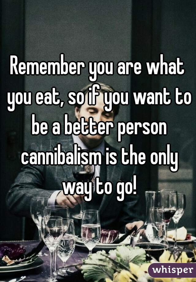 Remember you are what you eat, so if you want to be a better person cannibalism is the only way to go!