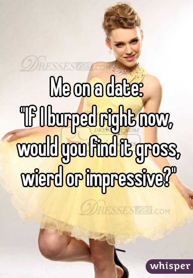 Me on a date:
"If I burped right now, would you find it gross, wierd or impressive?"