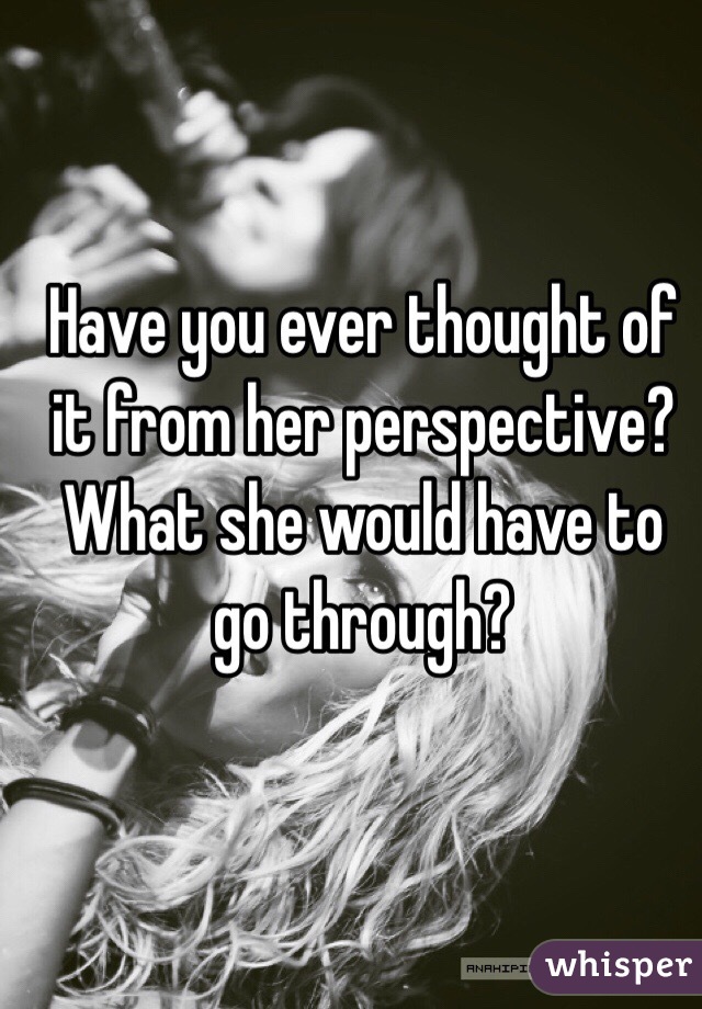Have you ever thought of it from her perspective? What she would have to go through? 