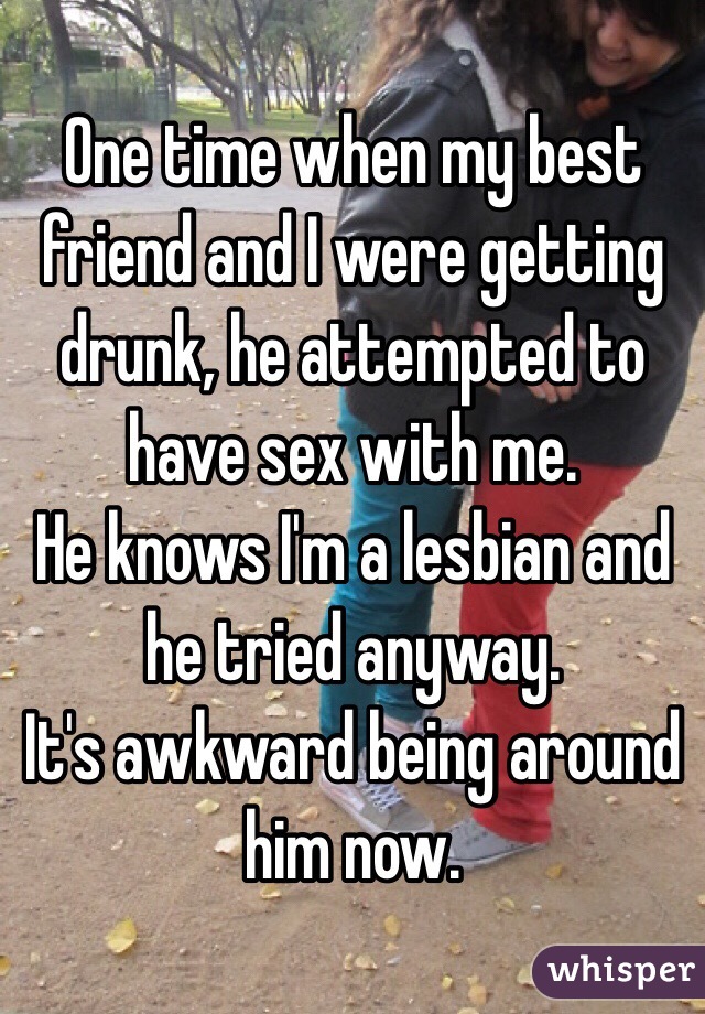 One time when my best friend and I were getting drunk, he attempted to have sex with me.
He knows I'm a lesbian and he tried anyway.
It's awkward being around him now. 
