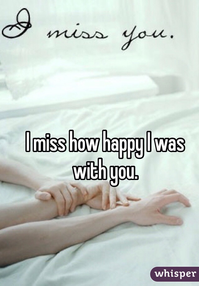 I miss how happy I was with you.