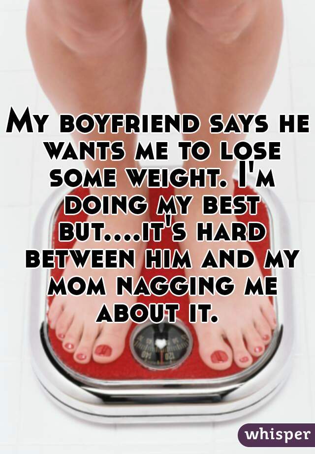 My boyfriend says he wants me to lose some weight. I'm doing my best but....it's hard between him and my mom nagging me about it. 