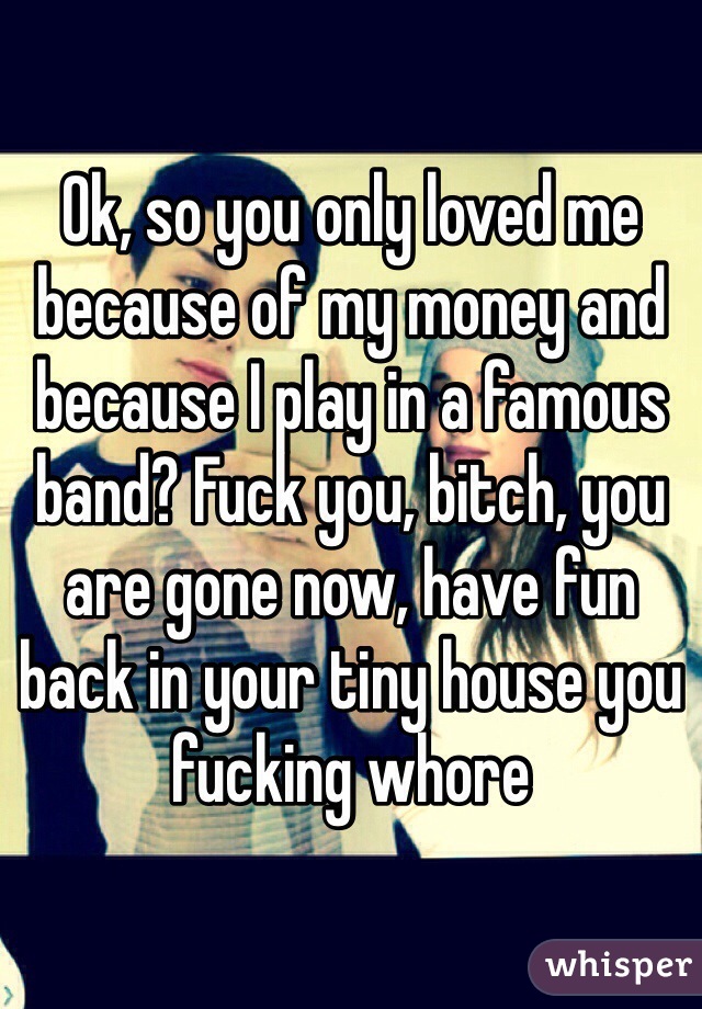 Ok, so you only loved me because of my money and because I play in a famous band? Fuck you, bitch, you are gone now, have fun back in your tiny house you fucking whore