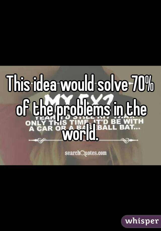 This idea would solve 70% of the problems in the world. 