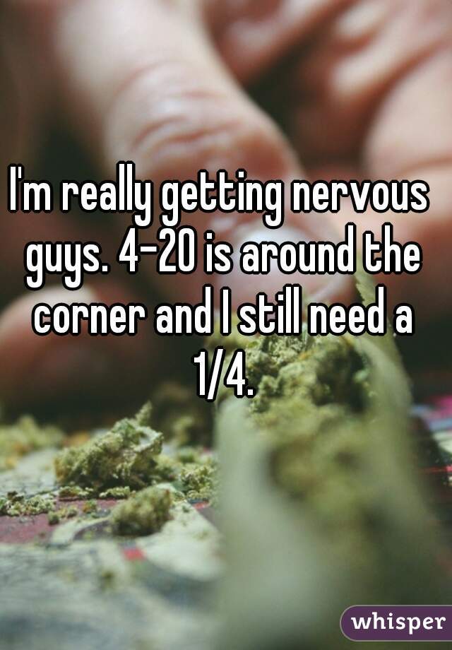 I'm really getting nervous guys. 4-20 is around the corner and I still need a 1/4.