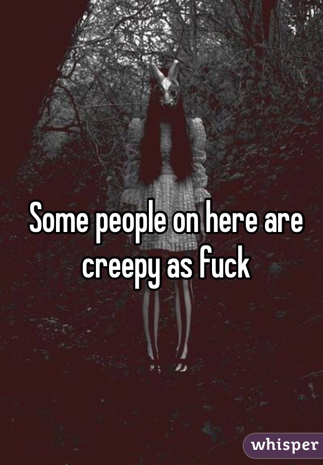Some people on here are creepy as fuck
