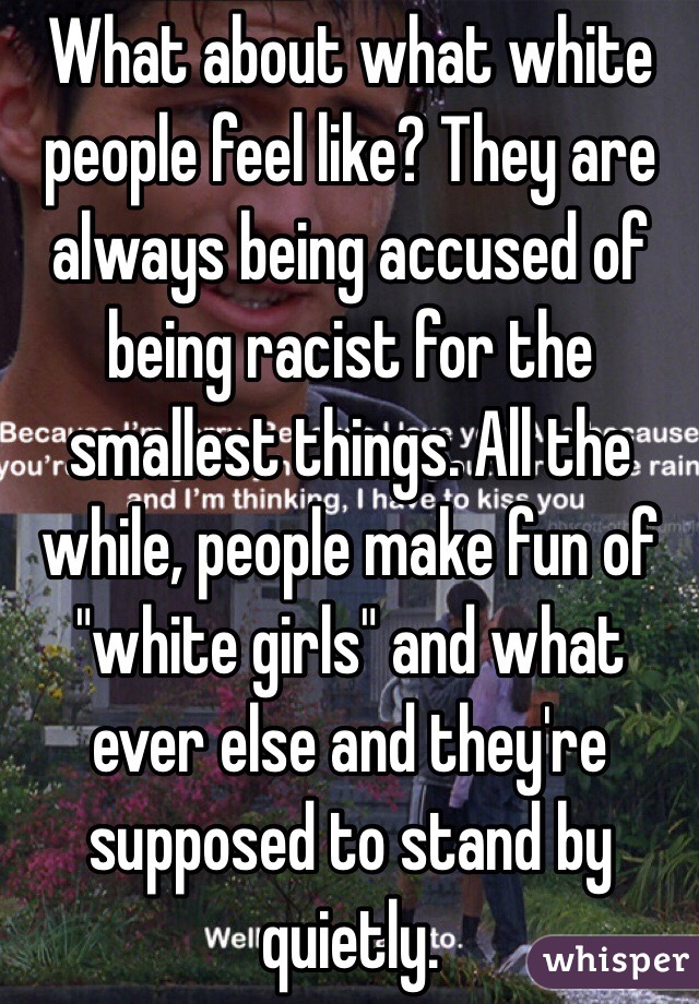 What about what white people feel like? They are always being accused of being racist for the smallest things. All the while, people make fun of "white girls" and what ever else and they're supposed to stand by quietly. 