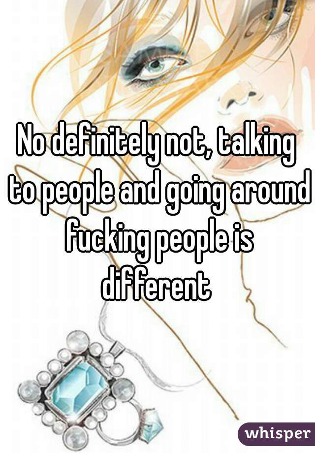 No definitely not, talking to people and going around fucking people is different 