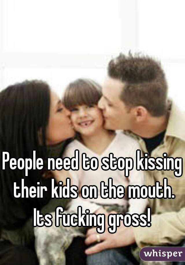 People need to stop kissing their kids on the mouth. Its fucking gross! 