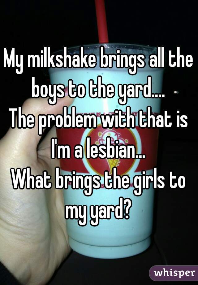 My milkshake brings all the boys to the yard.... 
The problem with that is
I'm a lesbian...
What brings the girls to my yard? 