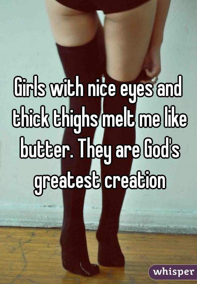 Girls with nice eyes and thick thighs melt me like butter. They are God's greatest creation