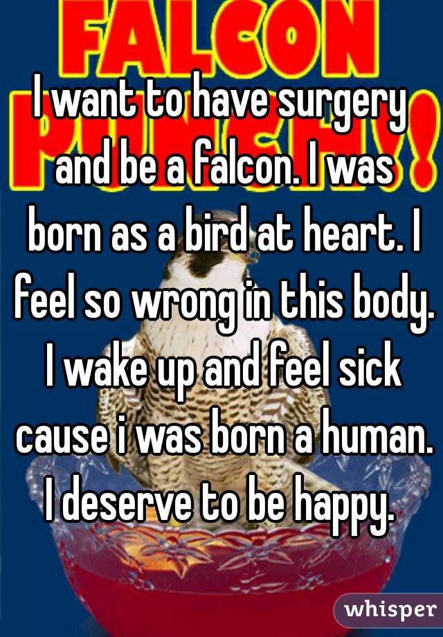 I want to have surgery and be a falcon. I was born as a bird at heart. I feel so wrong in this body. I wake up and feel sick cause i was born a human. I deserve to be happy. 