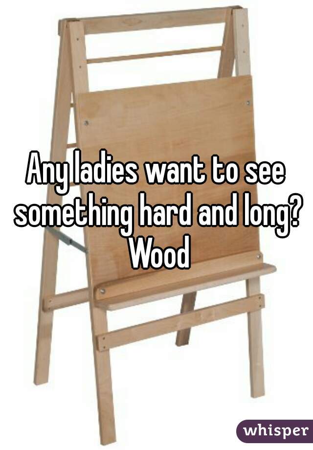 Any ladies want to see something hard and long? Wood