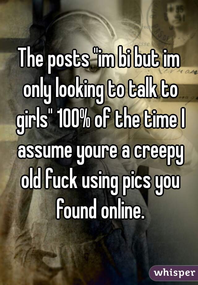 The posts "im bi but im only looking to talk to girls" 100% of the time I assume youre a creepy old fuck using pics you found online.