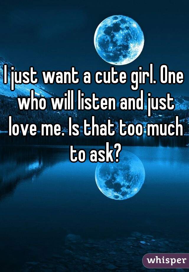 I just want a cute girl. One who will listen and just love me. Is that too much to ask?