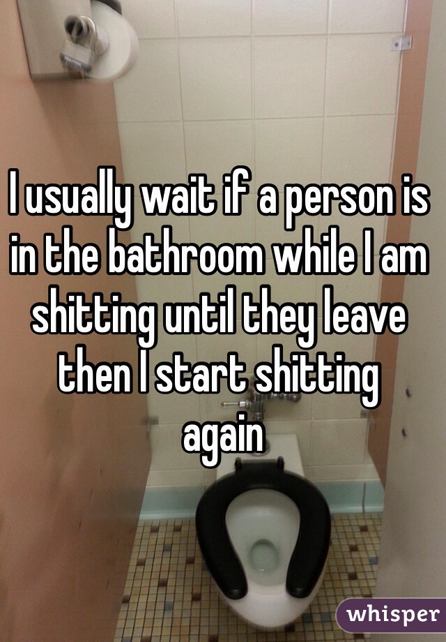 I usually wait if a person is in the bathroom while I am shitting until they leave then I start shitting
 again 
