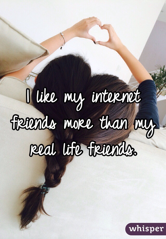I like my internet friends more than my real life friends.