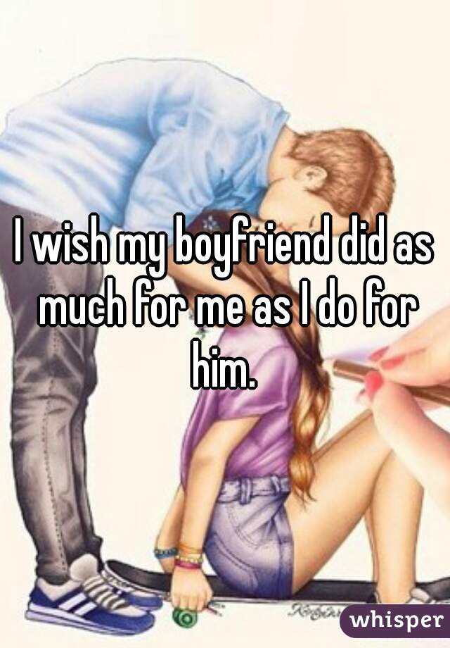 I wish my boyfriend did as much for me as I do for him. 