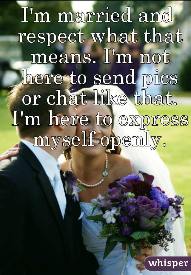 I'm married and respect what that means. I'm not here to send pics or chat like that. I'm here to express myself openly.