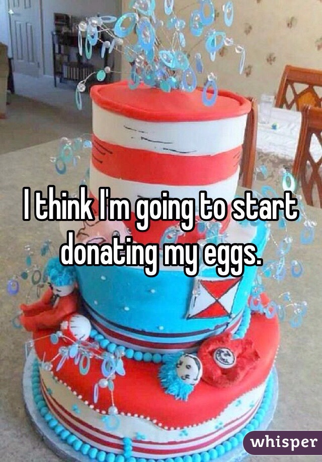 I think I'm going to start donating my eggs.
