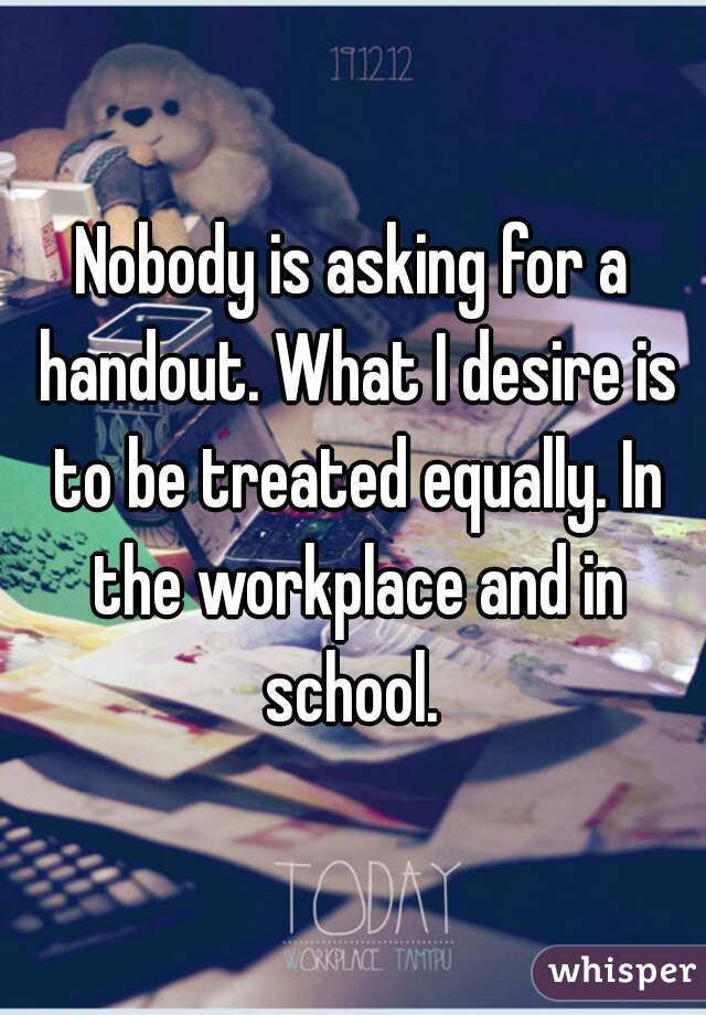 Nobody is asking for a handout. What I desire is to be treated equally. In the workplace and in school. 