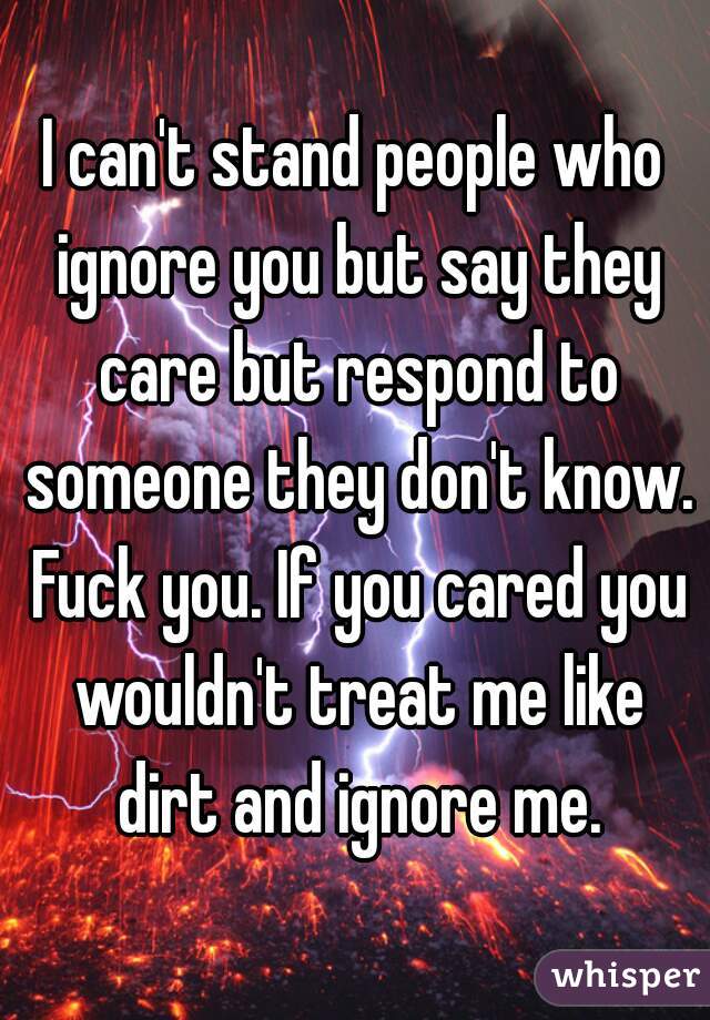 I can't stand people who ignore you but say they care but respond to someone they don't know. Fuck you. If you cared you wouldn't treat me like dirt and ignore me.