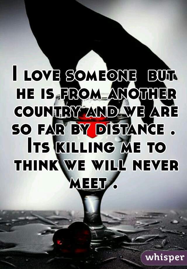 I love someone  but he is from another country and we are so far by distance .  Its killing me to think we will never meet . 