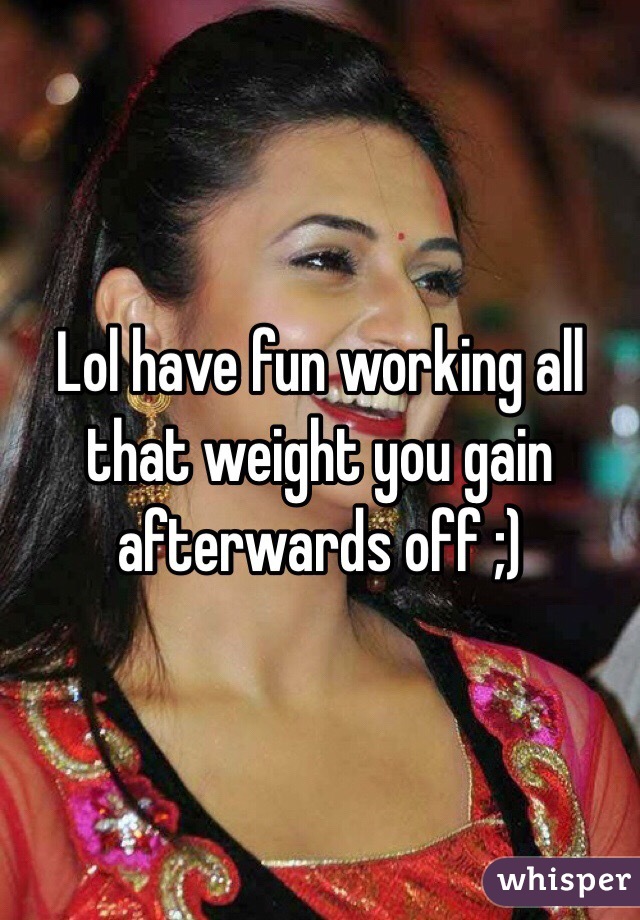 Lol have fun working all that weight you gain afterwards off ;)