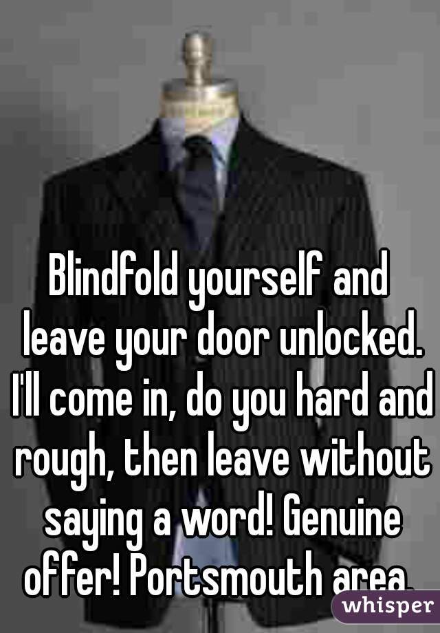 Blindfold yourself and leave your door unlocked. I'll come in, do you hard and rough, then leave without saying a word! Genuine offer! Portsmouth area. 