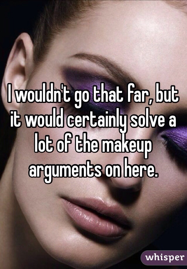 I wouldn't go that far, but it would certainly solve a lot of the makeup arguments on here.