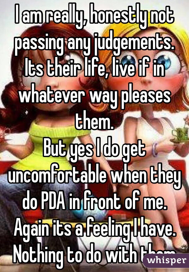 I am really, honestly not passing any judgements. Its their life, live if in whatever way pleases them. 
But yes I do get uncomfortable when they do PDA in front of me. Again its a feeling I have. Nothing to do with them