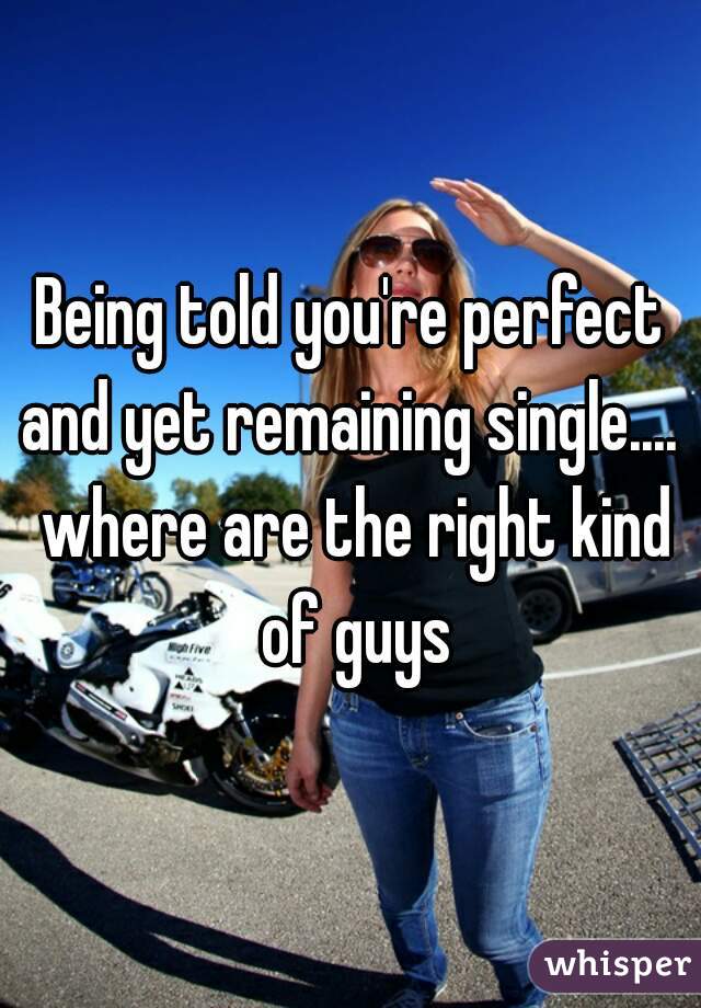 Being told you're perfect and yet remaining single....  where are the right kind of guys