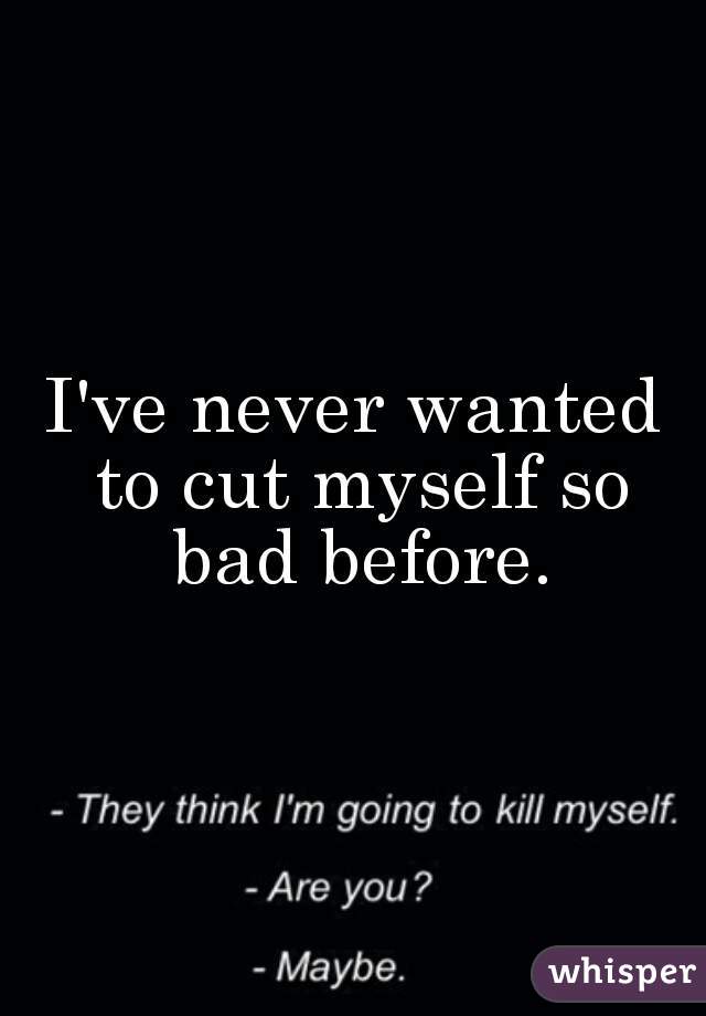 I've never wanted to cut myself so bad before.