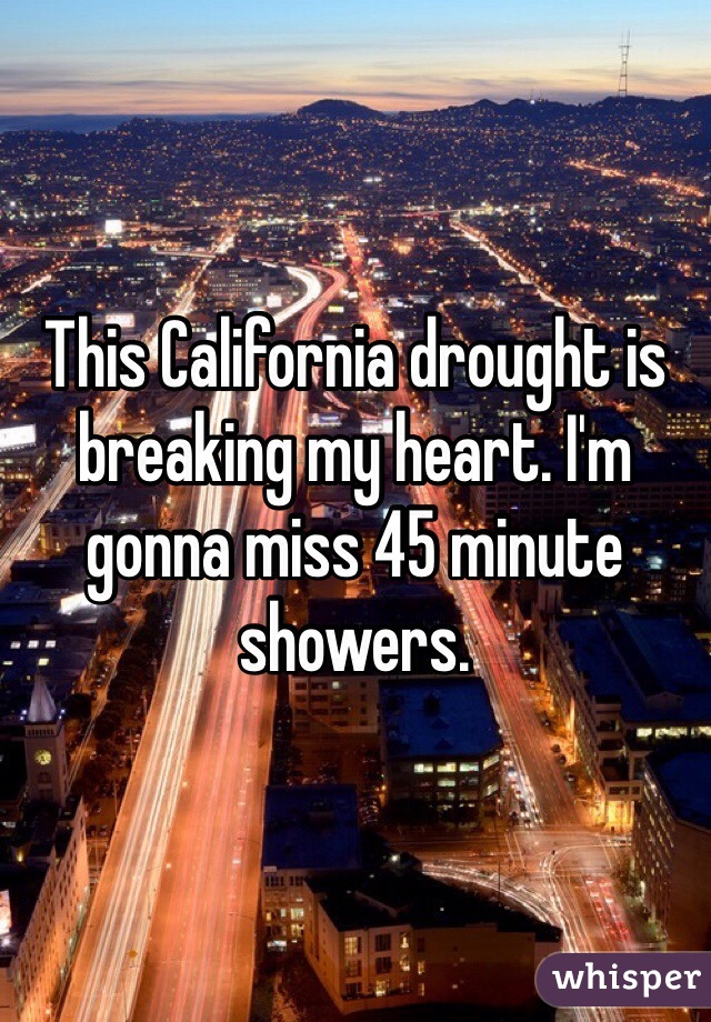 This California drought is breaking my heart. I'm gonna miss 45 minute showers.