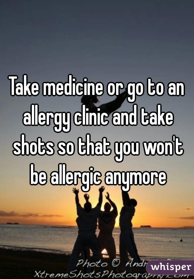 Take medicine or go to an allergy clinic and take shots so that you won't be allergic anymore