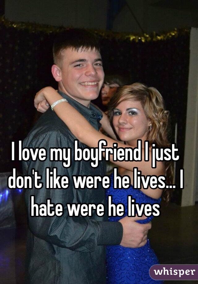 I love my boyfriend I just don't like were he lives... I hate were he lives