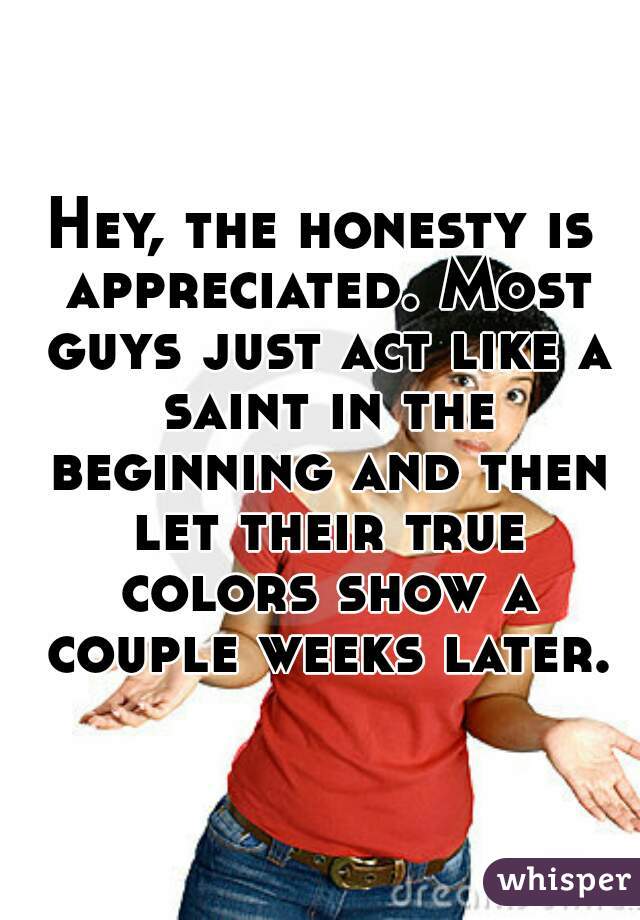 Hey, the honesty is appreciated. Most guys just act like a saint in the beginning and then let their true colors show a couple weeks later.