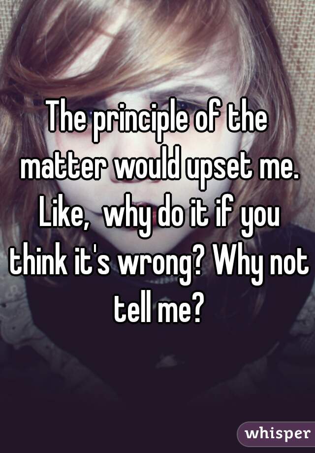 The principle of the matter would upset me. Like,  why do it if you think it's wrong? Why not tell me?