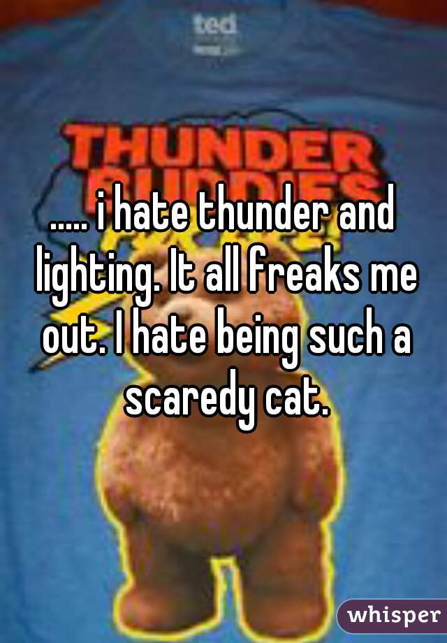 ..... i hate thunder and lighting. It all freaks me out. I hate being such a scaredy cat.