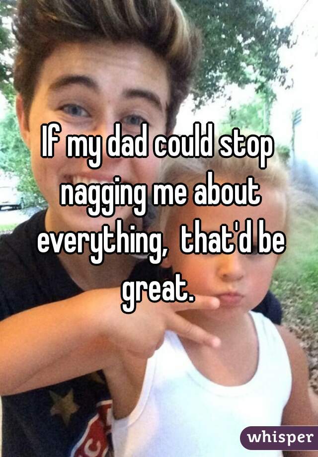 If my dad could stop nagging me about everything,  that'd be great. 