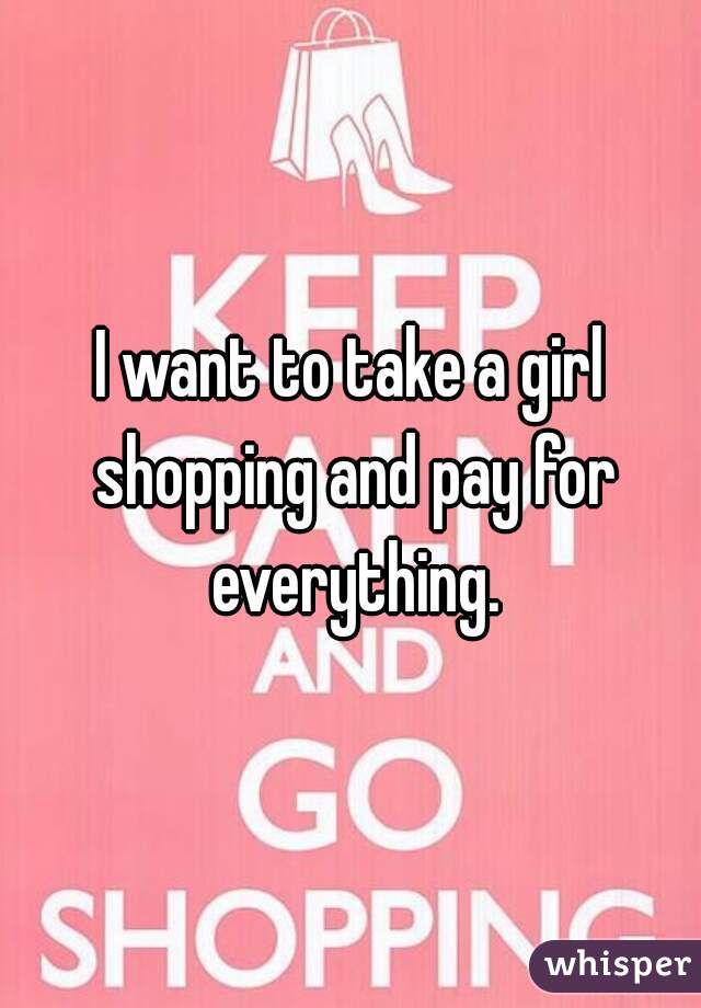 I want to take a girl shopping and pay for everything.