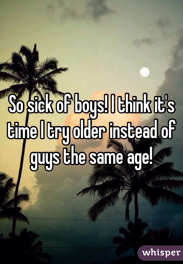 So sick of boys! I think it's time I try older instead of guys the same age! 