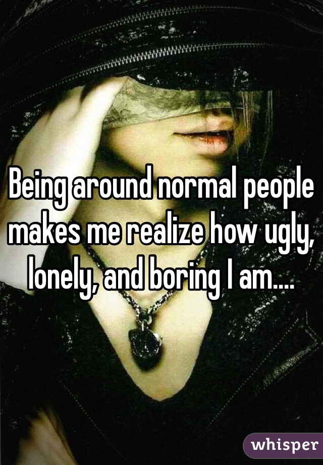 Being around normal people makes me realize how ugly, lonely, and boring I am....